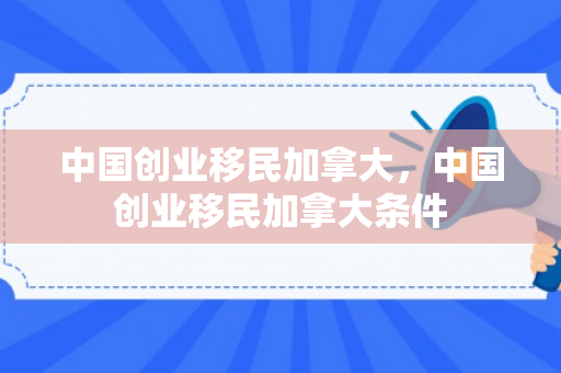 中国创业移民加拿大，中国创业移民加拿大条件