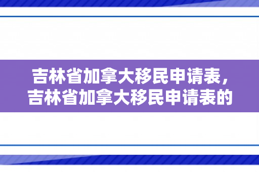 吉林省加拿大移民申请表，吉林省加拿大移民申请表的详细解读与填写指南