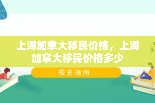 上海加拿大移民价格，上海加拿大移民价格多少