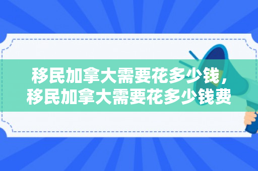 移民加拿大需要花多少钱，移民加拿大需要花多少钱费用