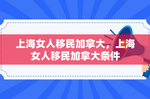 上海女人移民加拿大，上海女人移民加拿大条件