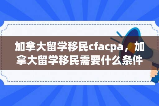 加拿大留学移民cfacpa，加拿大留学移民需要什么条件才可以