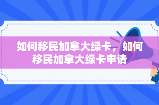 如何移民加拿大绿卡，如何移民加拿大绿卡申请