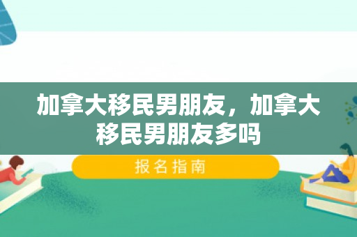 加拿大移民男朋友，加拿大移民男朋友多吗