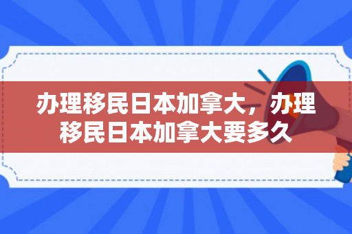办理移民日本加拿大，办理移民日本加拿大要多久
