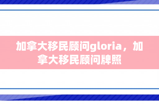 加拿大移民顾问gloria，加拿大移民顾问牌照