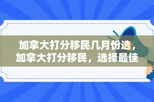 加拿大打分移民几月份选，加拿大打分移民，选择最佳时机