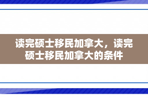 读完硕士移民加拿大，读完硕士移民加拿大的条件