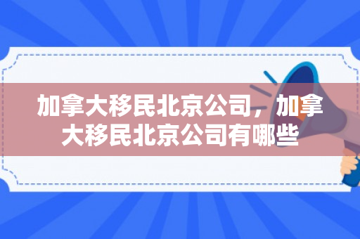 加拿大移民北京公司，加拿大移民北京公司有哪些