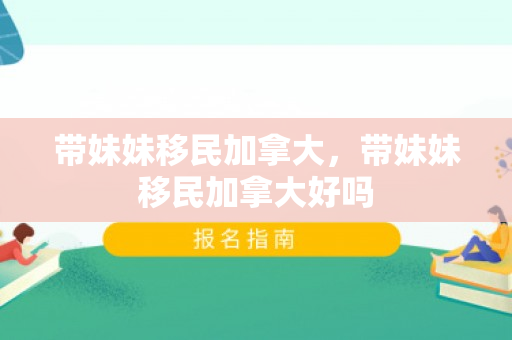 带妹妹移民加拿大，带妹妹移民加拿大好吗