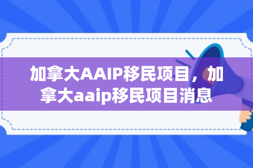 加拿大AAIP移民项目，加拿大aaip移民项目消息