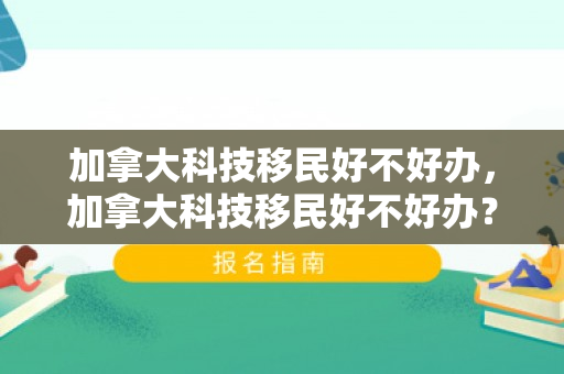 加拿大科技移民好不好办，加拿大科技移民好不好办？深度解析移民政策与申请体验