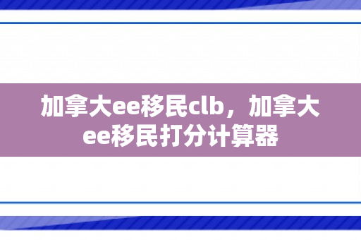 加拿大ee移民clb，加拿大ee移民打分计算器