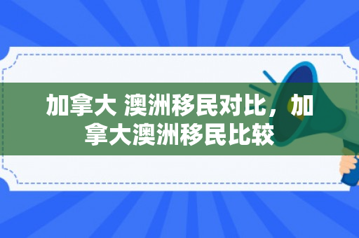 加拿大 澳洲移民对比，加拿大澳洲移民比较