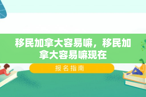 移民加拿大容易嘛，移民加拿大容易嘛现在