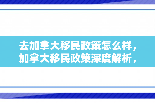 去加拿大移民政策怎么样，加拿大移民政策深度解析，优势与挑战并存