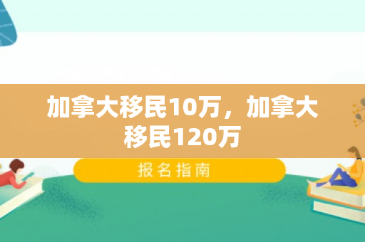 加拿大移民10万，加拿大移民120万