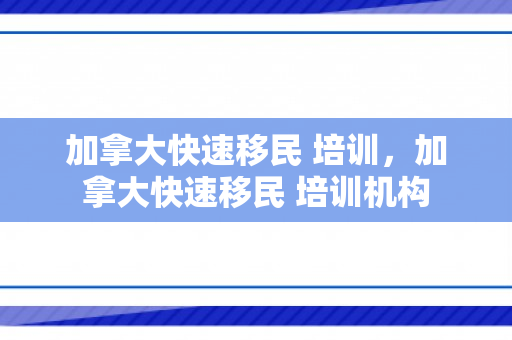 加拿大快速移民 培训，加拿大快速移民 培训机构