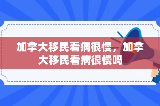 加拿大移民看病很慢，加拿大移民看病很慢吗