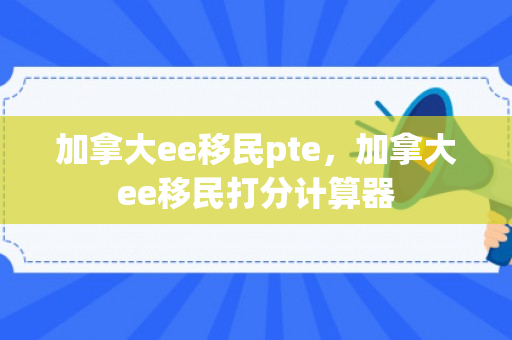 加拿大ee移民pte，加拿大ee移民打分计算器