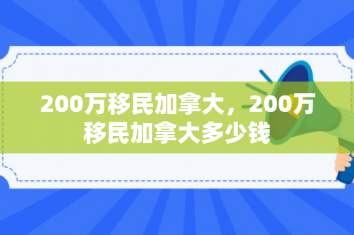 200万移民加拿大，200万移民加拿大多少钱