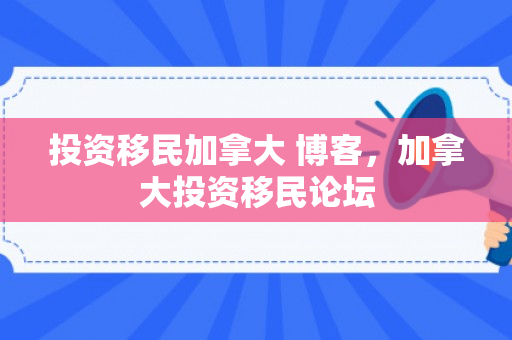 投资移民加拿大 博客，加拿大投资移民论坛