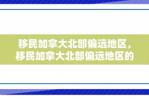 移民加拿大北部偏远地区，移民加拿大北部偏远地区的探索与挑战