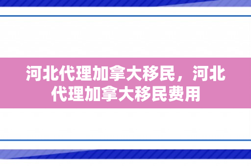 河北代理加拿大移民，河北代理加拿大移民费用