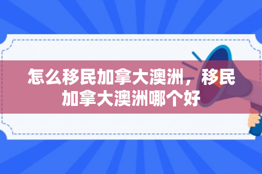怎么移民加拿大澳洲，移民加拿大澳洲哪个好