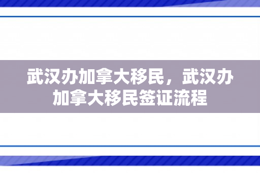 武汉办加拿大移民，武汉办加拿大移民签证流程