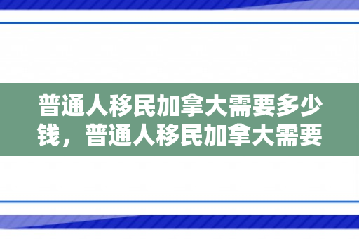 普通人移民加拿大需要多少钱，普通人移民加拿大需要多少钱费用