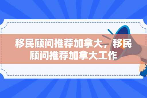 移民顾问推荐加拿大，移民顾问推荐加拿大工作