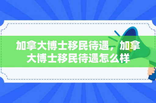 加拿大博士移民待遇，加拿大博士移民待遇怎么样