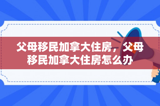父母移民加拿大住房，父母移民加拿大住房怎么办