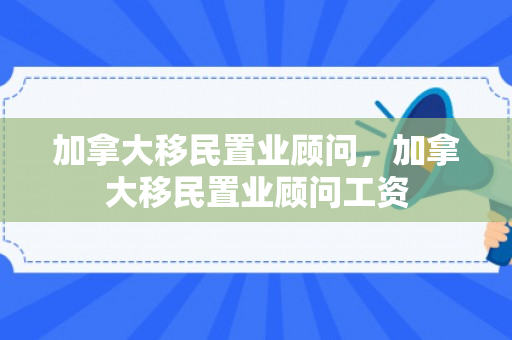 加拿大移民置业顾问，加拿大移民置业顾问工资