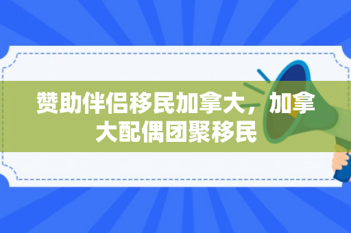 赞助伴侣移民加拿大，加拿大配偶团聚移民