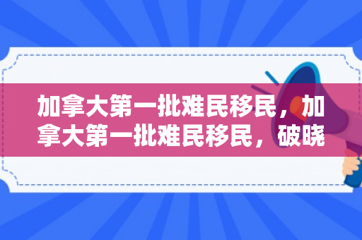 加拿大第一批难民移民，加拿大第一批难民移民，破晓之希望与未来的挑战