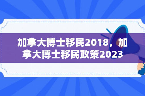 加拿大博士移民2018，加拿大博士移民政策2023