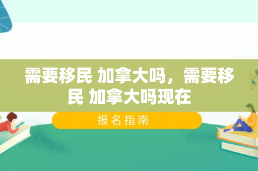 需要移民 加拿大吗，需要移民 加拿大吗现在