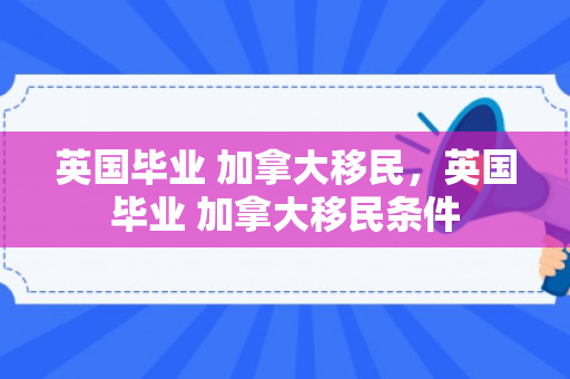 英国毕业 加拿大移民，英国毕业 加拿大移民条件