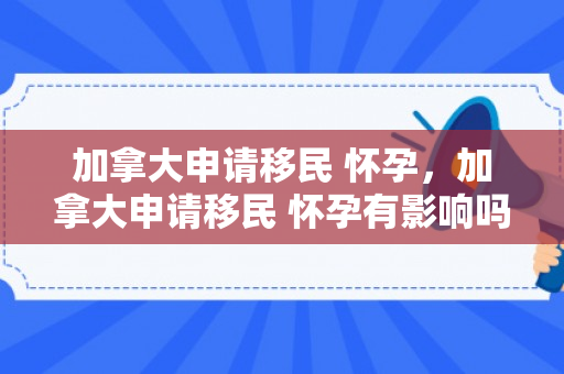 加拿大申请移民 怀孕，加拿大申请移民 怀孕有影响吗