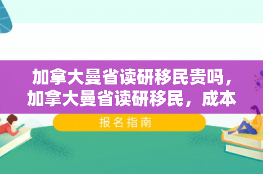 加拿大曼省读研移民贵吗，加拿大曼省读研移民，成本与价值的深度解析