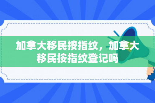 加拿大移民按指纹，加拿大移民按指纹登记吗