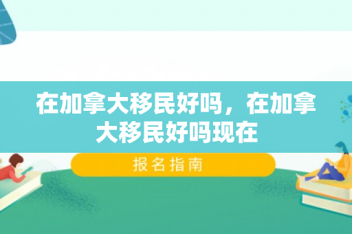在加拿大移民好吗，在加拿大移民好吗现在
