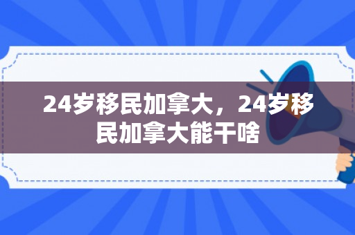 24岁移民加拿大，24岁移民加拿大能干啥
