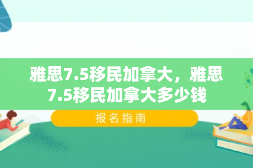 雅思7.5移民加拿大，雅思7.5移民加拿大多少钱