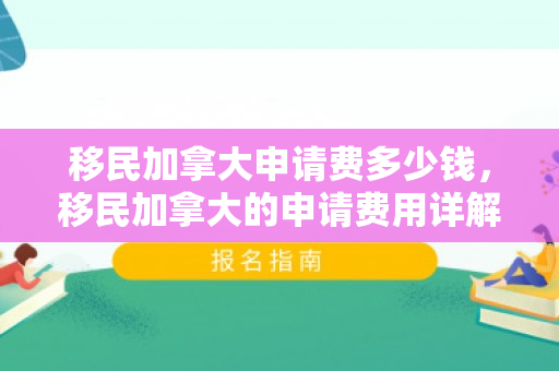 移民加拿大申请费多少钱，移民加拿大的申请费用详解，究竟需要多少钱？