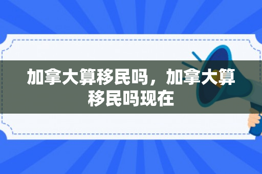 加拿大算移民吗，加拿大算移民吗现在