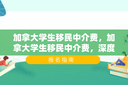 加拿大学生移民中介费，加拿大学生移民中介费，深度解析与选择策略