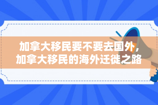 加拿大移民要不要去国外，加拿大移民的海外迁徙之路，何去何从？
